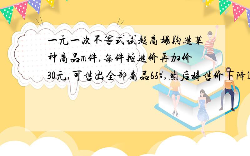 一元一次不等式试题商场购进某种商品m件,每件按进价再加价30元,可售出全部商品65%,然后将售价下降10%,这样每件仍可