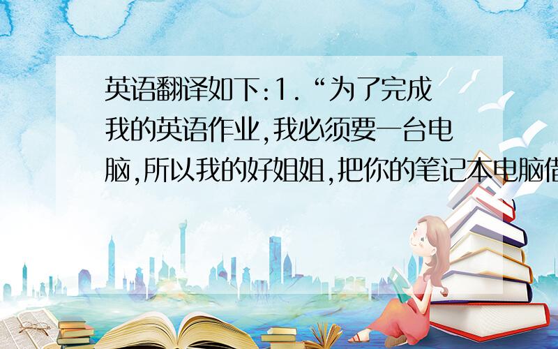 英语翻译如下:1.“为了完成我的英语作业,我必须要一台电脑,所以我的好姐姐,把你的笔记本电脑借我用用吧?”2.“Tell