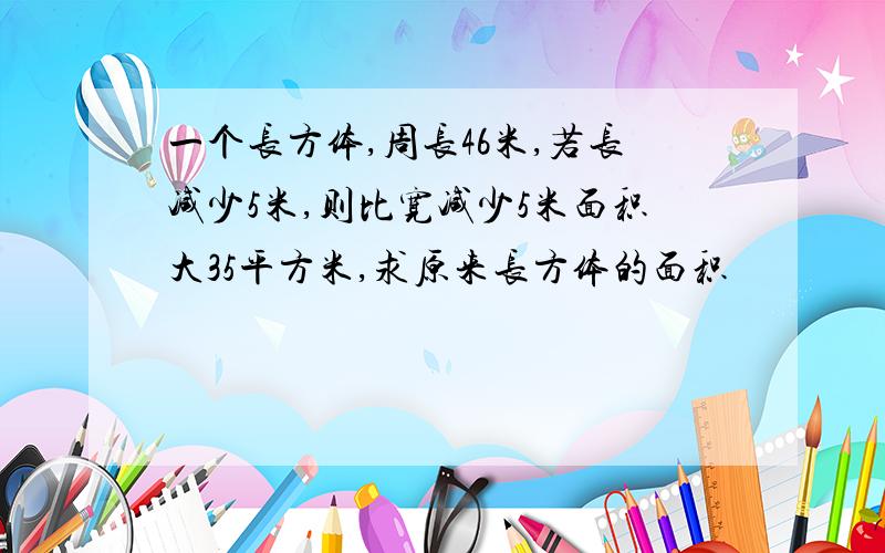 一个长方体,周长46米,若长减少5米,则比宽减少5米面积大35平方米,求原来长方体的面积