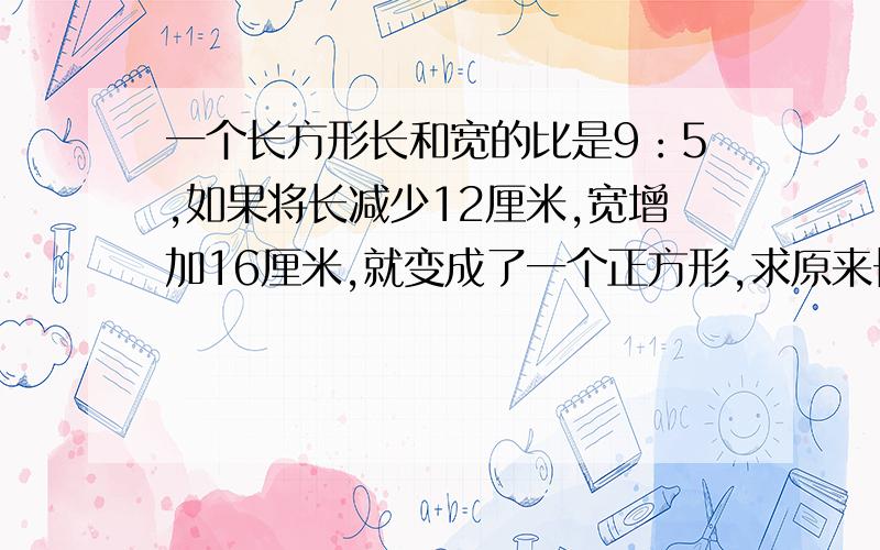 一个长方形长和宽的比是9：5,如果将长减少12厘米,宽增加16厘米,就变成了一个正方形,求原来长方形能面积