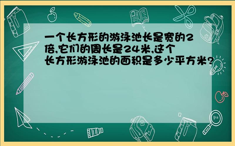 一个长方形的游泳池长是宽的2倍,它们的周长是24米,这个长方形游泳池的面积是多少平方米?