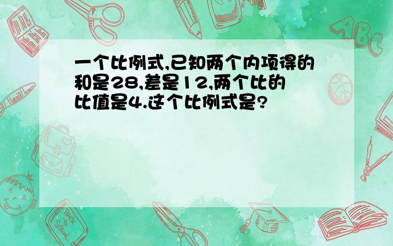 一个比例式,已知两个内项得的和是28,差是12,两个比的比值是4.这个比例式是?