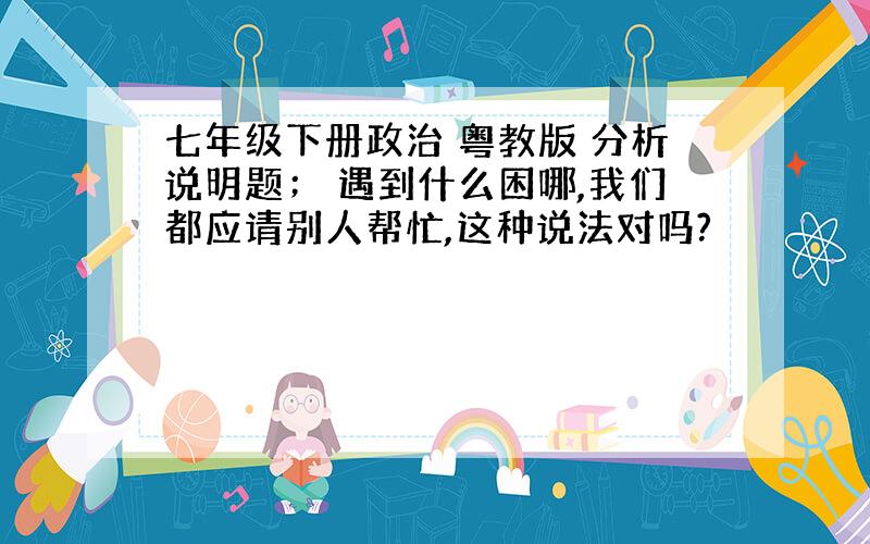 七年级下册政治 粤教版 分析说明题； 遇到什么困哪,我们都应请别人帮忙,这种说法对吗?