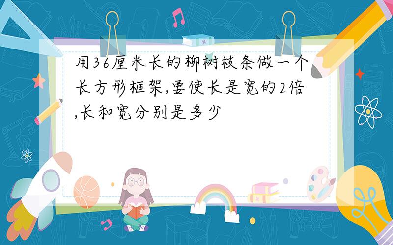 用36厘米长的柳树枝条做一个长方形框架,要使长是宽的2倍,长和宽分别是多少