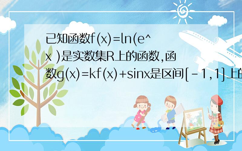 已知函数f(x)=ln(e^x )是实数集R上的函数,函数g(x)=kf(x)+sinx是区间[-1,1]上的减函数