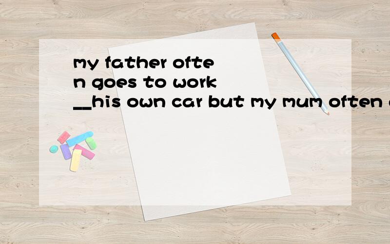 my father often goes to work__his own car but my mum often g