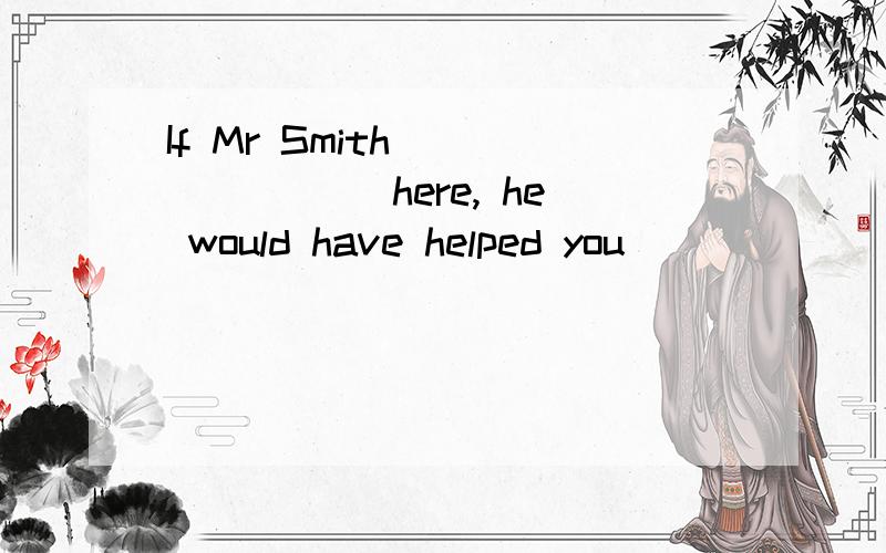 If Mr Smith _______ here, he would have helped you