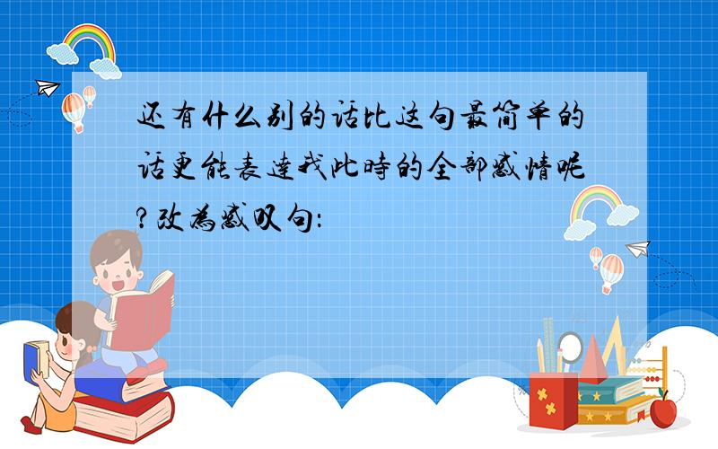 还有什么别的话比这句最简单的话更能表达我此时的全部感情呢?改为感叹句：