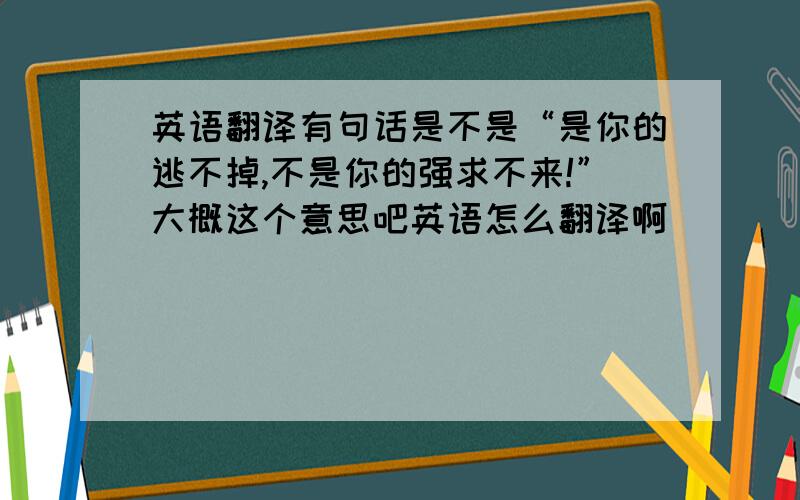 英语翻译有句话是不是“是你的逃不掉,不是你的强求不来!”大概这个意思吧英语怎么翻译啊