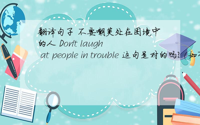 翻译句子 不要嘲笑处在困境中的人 Don't laugh at people in trouble 这句是对的吗?(如有