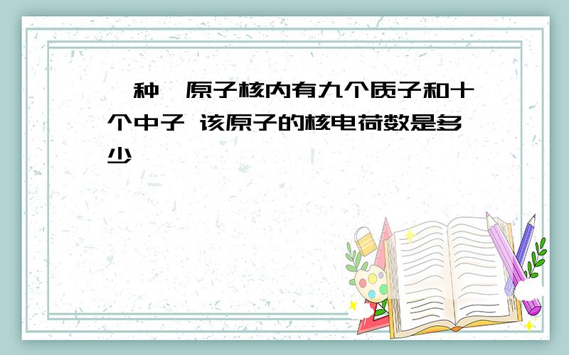 一种氟原子核内有九个质子和十个中子 该原子的核电荷数是多少