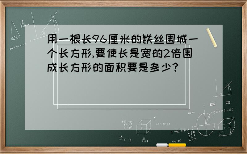 用一根长96厘米的铁丝围城一个长方形,要使长是宽的2倍围成长方形的面积要是多少?