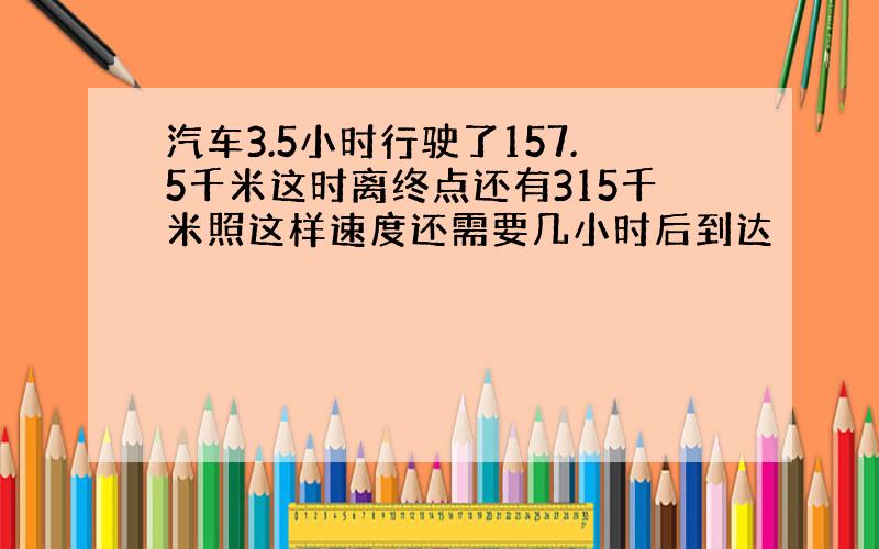 汽车3.5小时行驶了157.5千米这时离终点还有315千米照这样速度还需要几小时后到达