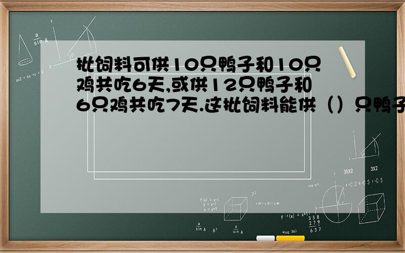 批饲料可供10只鸭子和10只鸡共吃6天,或供12只鸭子和6只鸡共吃7天.这批饲料能供（）只鸭子吃14天?