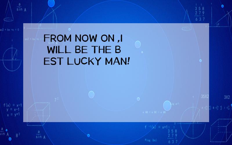 FROM NOW ON ,I WILL BE THE BEST LUCKY MAN!