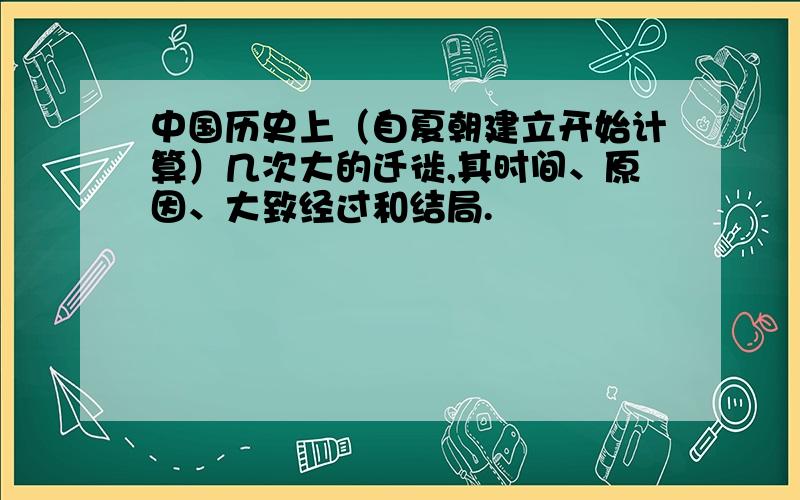 中国历史上（自夏朝建立开始计算）几次大的迁徙,其时间、原因、大致经过和结局.