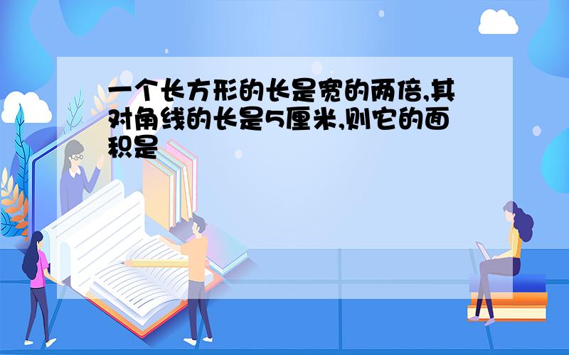 一个长方形的长是宽的两倍,其对角线的长是5厘米,则它的面积是