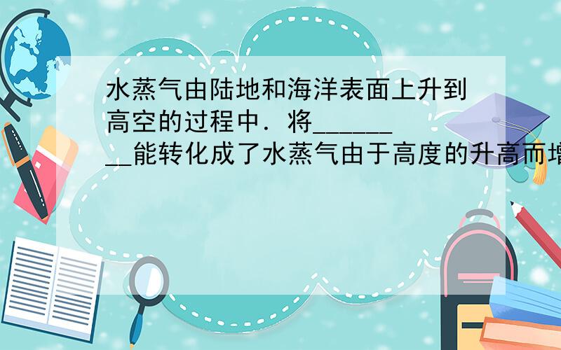 水蒸气由陆地和海洋表面上升到高空的过程中．将________能转化成了水蒸气由于高度的升高而增加的重力势能