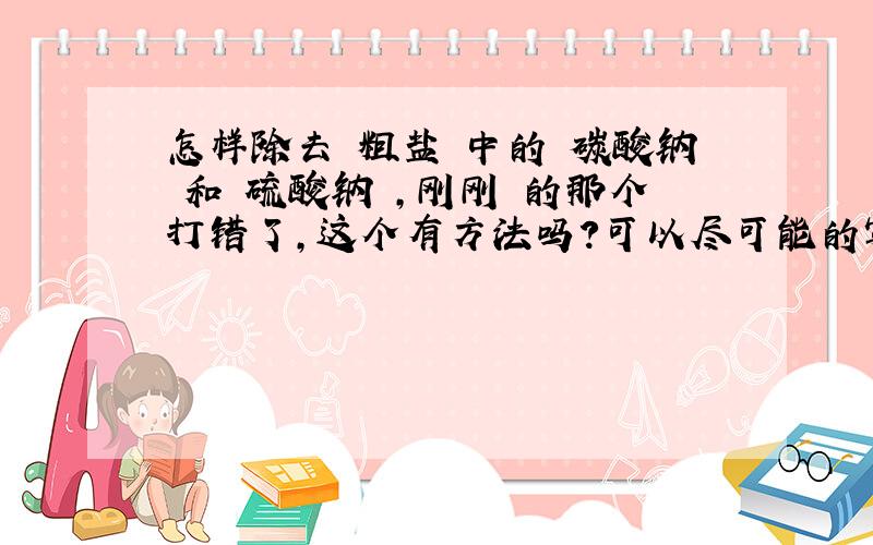 怎样除去 粗盐 中的 碳酸钠 和 硫酸钠 ,刚刚 的那个打错了,这个有方法吗?可以尽可能的写方法吗,重谢