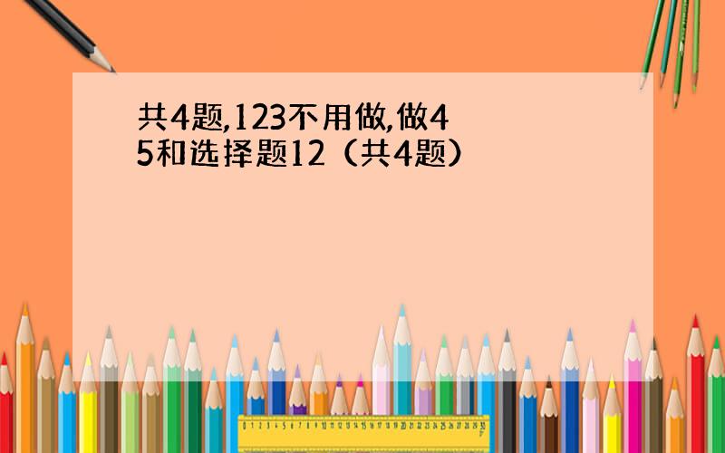 共4题,123不用做,做4 5和选择题12（共4题）