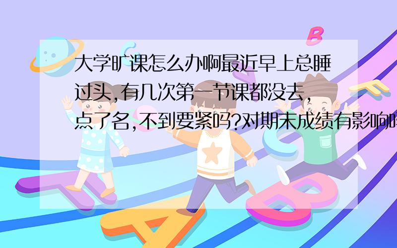 大学旷课怎么办啊最近早上总睡过头,有几次第一节课都没去,点了名,不到要紧吗?对期末成绩有影响吗