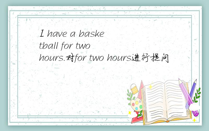 I have a basketball for two hours.对for two hours进行提问