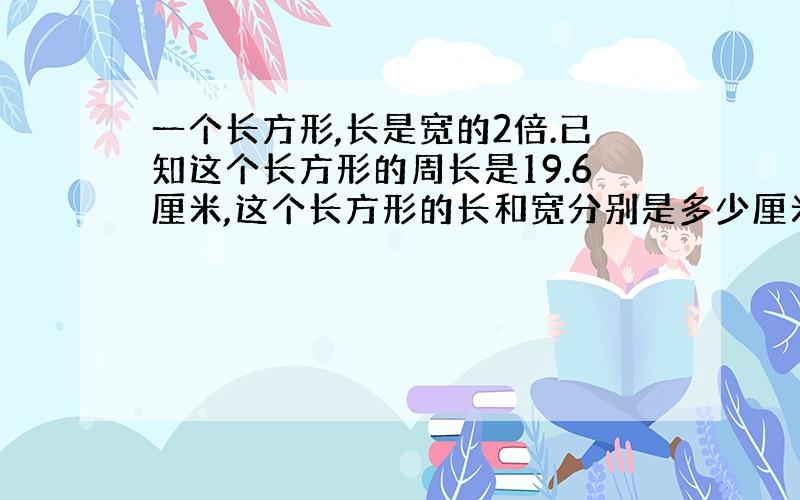 一个长方形,长是宽的2倍.已知这个长方形的周长是19.6厘米,这个长方形的长和宽分别是多少厘米?