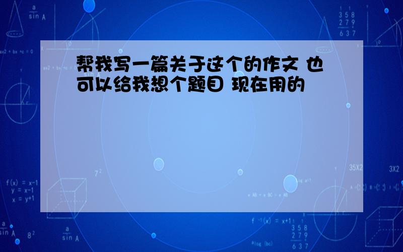 帮我写一篇关于这个的作文 也可以给我想个题目 现在用的