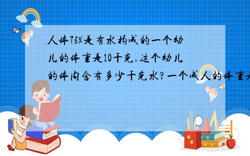 人体75%是有水构成的一个幼儿的体重是10千克,这个幼儿的体内含有多少千克水?一个成人的体重是75千克,这个成人的体内含