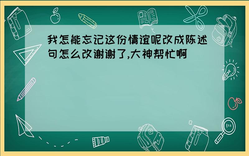 我怎能忘记这份情谊呢改成陈述句怎么改谢谢了,大神帮忙啊