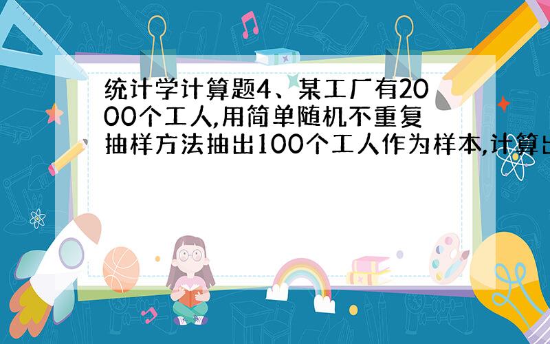 统计学计算题4、某工厂有2000个工人,用简单随机不重复抽样方法抽出100个工人作为样本,计算出平均工资为500元,标准