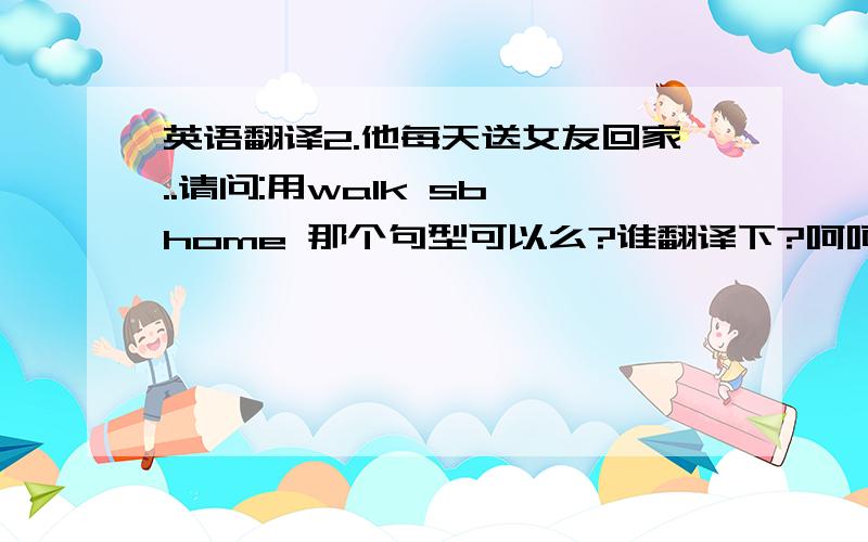 英语翻译2.他每天送女友回家..请问:用walk sb home 那个句型可以么?谁翻译下?呵呵.