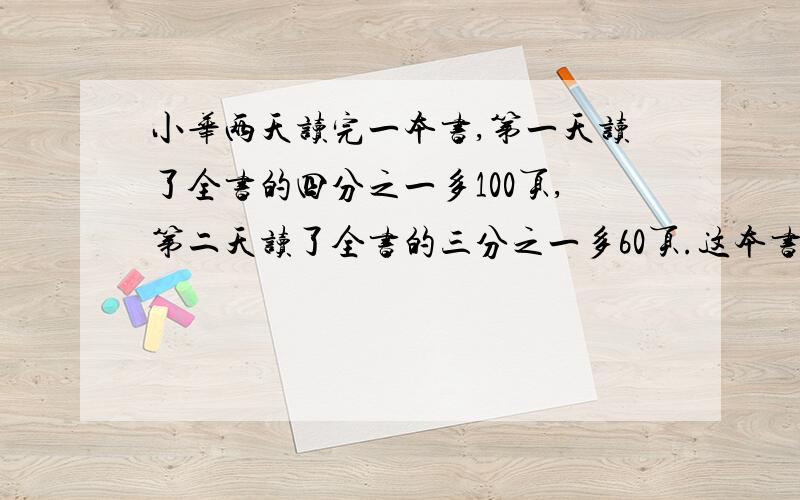 小华两天读完一本书,第一天读了全书的四分之一多100页,第二天读了全书的三分之一多60页.这本书一共有多少页?