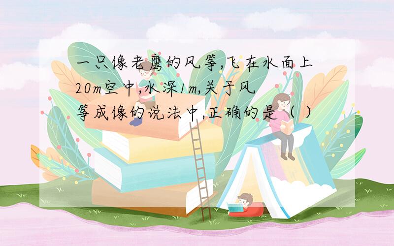 一只像老鹰的风筝,飞在水面上20m空中,水深1m,关于风筝成像的说法中,正确的是（ ）