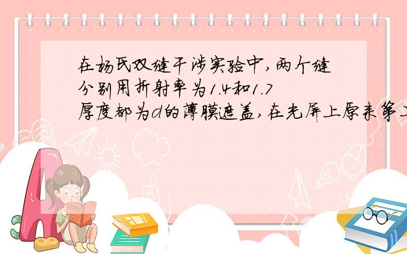 在杨氏双缝干涉实验中,两个缝分别用折射率为1.4和1.7厚度都为d的薄膜遮盖,在光屏上原来第二级明纹处,现在为第7级明纹