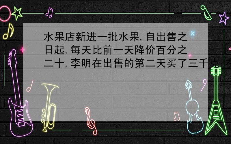 水果店新进一批水果,自出售之日起,每天比前一天降价百分之二十,李明在出售的第二天买了三千克,在出售的第三天又买了五千克,