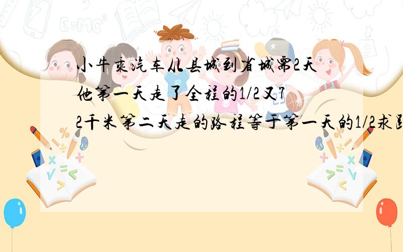 小牛乘汽车从县城到省城需2天他第一天走了全程的1/2又72千米第二天走的路程等于第一天的1/2求距离