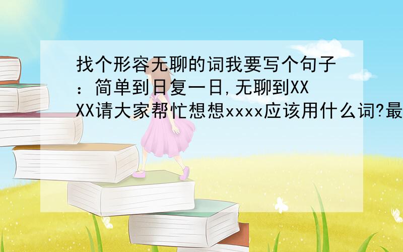 找个形容无聊的词我要写个句子：简单到日复一日,无聊到XXXX请大家帮忙想想xxxx应该用什么词?最好是个成语 意境不够啊