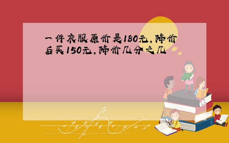 一件衣服原价是180元,降价后买150元,降价几分之几