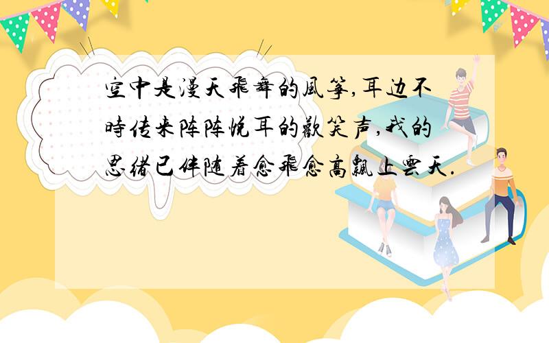 空中是漫天飞舞的风筝,耳边不时传来阵阵悦耳的欢笑声,我的思绪已伴随着愈飞愈高飘上云天.