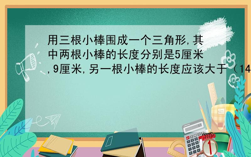 用三根小棒围成一个三角形,其中两根小棒的长度分别是5厘米,9厘米,另一根小棒的长度应该大于（14）对吗?