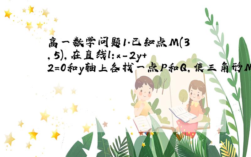 高一数学问题1.已知点M(3,5),在直线l:x-2y+2=0和y轴上各找一点P和Q,使三角形MPQ的周长最小.2.在三