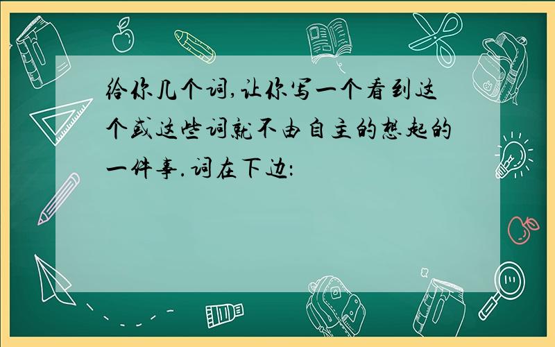 给你几个词,让你写一个看到这个或这些词就不由自主的想起的一件事.词在下边：