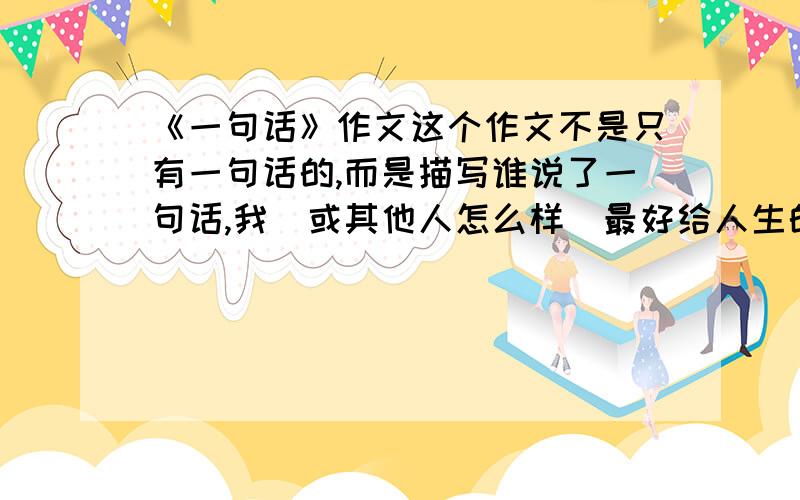 《一句话》作文这个作文不是只有一句话的,而是描写谁说了一句话,我（或其他人怎么样）最好给人生的感悟,