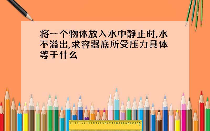 将一个物体放入水中静止时,水不溢出,求容器底所受压力具体等于什么