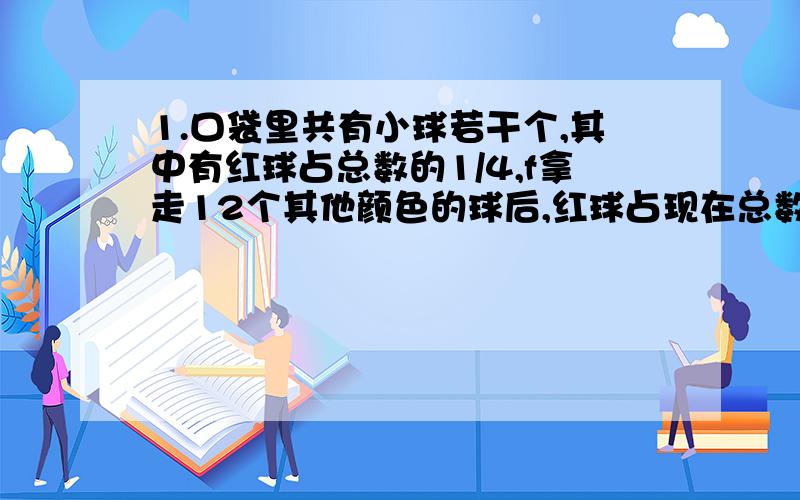 1.口袋里共有小球若干个,其中有红球占总数的1/4,f拿走12个其他颜色的球后,红球占现在总数的1/2,这个口袋原有多少