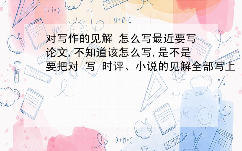 对写作的见解 怎么写最近要写论文,不知道该怎么写,是不是要把对 写 时评、小说的见解全部写上