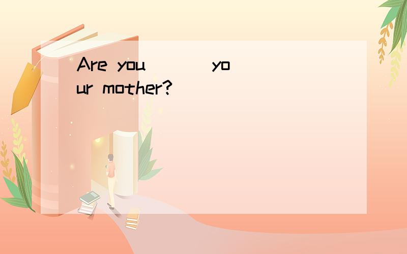 Are you ( ) your mother?