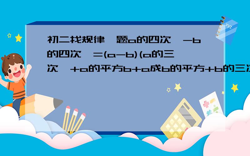 初二找规律一题a的四次幂-b的四次幂=(a-b)(a的三次幂+a的平方b+a成b的平方+b的三次幂则：a的五次幂-b的五