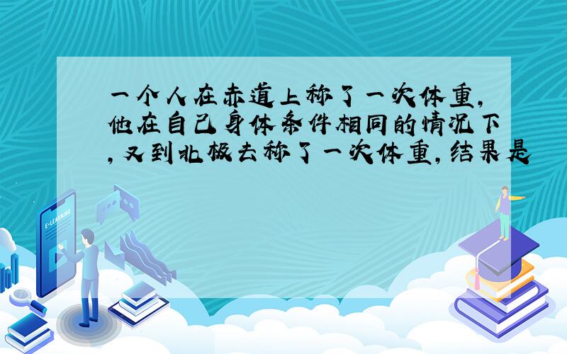 一个人在赤道上称了一次体重,他在自己身体条件相同的情况下,又到北极去称了一次体重,结果是